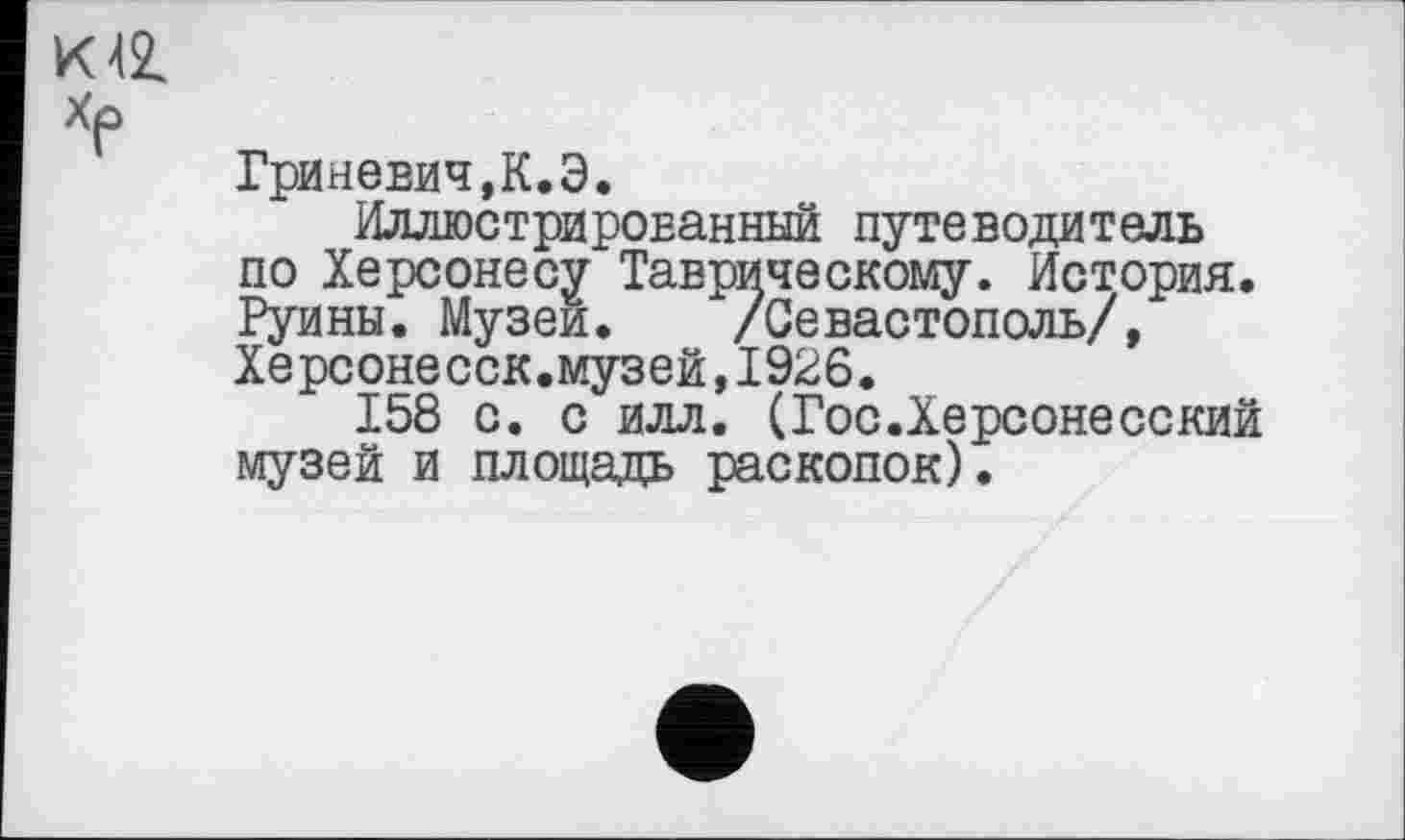 ﻿К 42.
ХР
Гриневич,К.Э.
Иллюстрированный путеводитель по Херсонесу Таврическому. История. Руины. Музеи. /Севастополь/, Херсонесск.музей,1926.
158 с. с илл. (Гос.Херсонесский музей и площадь раскопок).